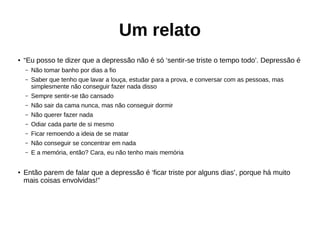 Um relato
● “Eu posso te dizer que a depressão não é só ‘sentir-se triste o tempo todo’. Depressão é
– Não tomar banho por dias a fio
– Saber que tenho que lavar a louça, estudar para a prova, e conversar com as pessoas, mas
simplesmente não conseguir fazer nada disso
– Sempre sentir-se tão cansado
– Não sair da cama nunca, mas não conseguir dormir
– Não querer fazer nada
– Odiar cada parte de si mesmo
– Ficar remoendo a ideia de se matar
– Não conseguir se concentrar em nada
– E a memória, então? Cara, eu não tenho mais memória
● Então parem de falar que a depressão é ‘ficar triste por alguns dias’, porque há muito
mais coisas envolvidas!”
 