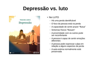 Depressão vs. luto
●
No LUTO
– Há uma perda identificável
– O foco da pessoa está na perda
– A capacidade de sentir prazer “flutua”
– Sintomas físicos “flutuam”
– A proximidade com os outros pode
ser reconfortante
– A pessoa é capaz de sentir emoções
diferentes
– A pessoa pode expressar culpa em
relação a alguns aspectos da perda
– A auto-estima normalmente está
preservada
 