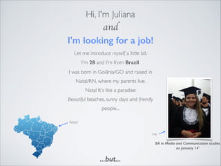 Hi, I'm Juliana
and
I'm looking for a job!
me
BA in Media and Communication studies
on January 14'
Let me introduce myself a little bit.  
I'm 28 and I'm from Brazil.
I was born in Goiânia/GO and raised in
Natal/RN, where my parents live.
Natal It's like a paradise:
Beautiful beaches, sunny days and friendly
people... 
Natal
...but...
 