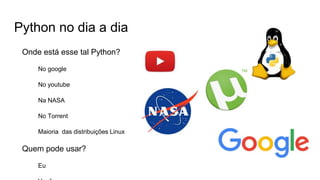 Python no dia a dia
Onde está esse tal Python?
No google
No youtube
Na NASA
No Torrent
Maioria das distribuições Linux
Quem pode usar?
Eu
 