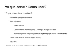 Pra que serve? Como usar?
O que posso fazer com isso?
Fazer sites, programas diversos
Área acadêmica
Redes Neurais
Conhecimento Profundo(Deep Learning <- Google usa isso)
aprendizagem de máquina (OpenCV - Python plays Grand Theft Auto 5)
Filmes (Star Wars <- para os efeitos visuais)
Meu TCC
 