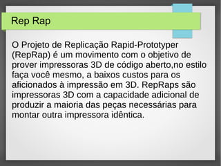 Rep Rap
O Projeto de Replicação Rapid-Prototyper
(RepRap) é um movimento com o objetivo de
prover impressoras 3D de código aberto,no estilo
faça você mesmo, a baixos custos para os
aficionados à impressão em 3D. RepRaps são
impressoras 3D com a capacidade adicional de
produzir a maioria das peças necessárias para
montar outra impressora idêntica.
 