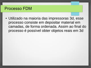 Processo FDM
● Utilizado na maioria das impressoras 3d, esse
processo consiste em depositar material em
camadas, de forma ordenada. Assim ao final do
processo é possível obter objetos reais em 3d
 