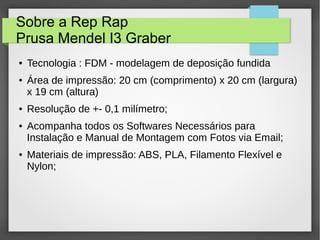Sobre a Rep Rap
Prusa Mendel I3 Graber
● Tecnologia : FDM - modelagem de deposição fundida
● Área de impressão: 20 cm (comprimento) x 20 cm (largura)
x 19 cm (altura)
● Resolução de +- 0,1 milímetro;
● Acompanha todos os Softwares Necessários para
Instalação e Manual de Montagem com Fotos via Email;
● Materiais de impressão: ABS, PLA, Filamento Flexível e
Nylon;
 