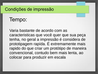 Condições de impressão
Varia bastante de acordo com as
caracteristicas que você quer que sua peça
tenha, no geral a impressão é considera de
prototipagem rapída. É extremamente mais
rapido do que criar um protótipo de maneira
convencional, contudo bem mais lenta, ao
colocar para produzir em escala
Tempo:
 
