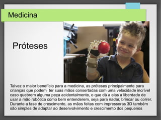 Medicina
Talvez o maior benefício para a medicina, as próteses principalmente para
crianças que podem ter suas mãos consertadas com uma velocidade incrível
caso quebrem alguma peça acidentalmente, o que dá a elas a liberdade de
usar a mão robótica como bem entenderem, seja para nadar, brincar ou correr.
Durante a fase de crescimento, as mãos feitas com impressoras 3D também
são simples de adaptar ao desenvolvimento e crescimento dos pequenos
Próteses
 