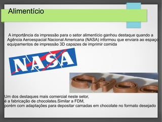 Alimentício
A importância da impressão para o setor alimentício ganhou destaque quando a
Agência Aeroespacial Nacional Americana (NASA) informou que enviara ao espaço
equipamentos de impressão 3D capazes de imprimir comida
Um dos destaques mais comercial neste setor,
é a fabricação de chocolates.Similar a FDM,
porém com adaptações para depositar camadas em chocolate no formato desejado
 