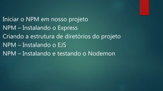 Iniciar o NPM em nosso projeto
NPM – Instalando o Express
Criando a estrutura de diretórios do projeto
NPM – Instalando o EJS
NPM – Instalando e testando o Nodemon
 