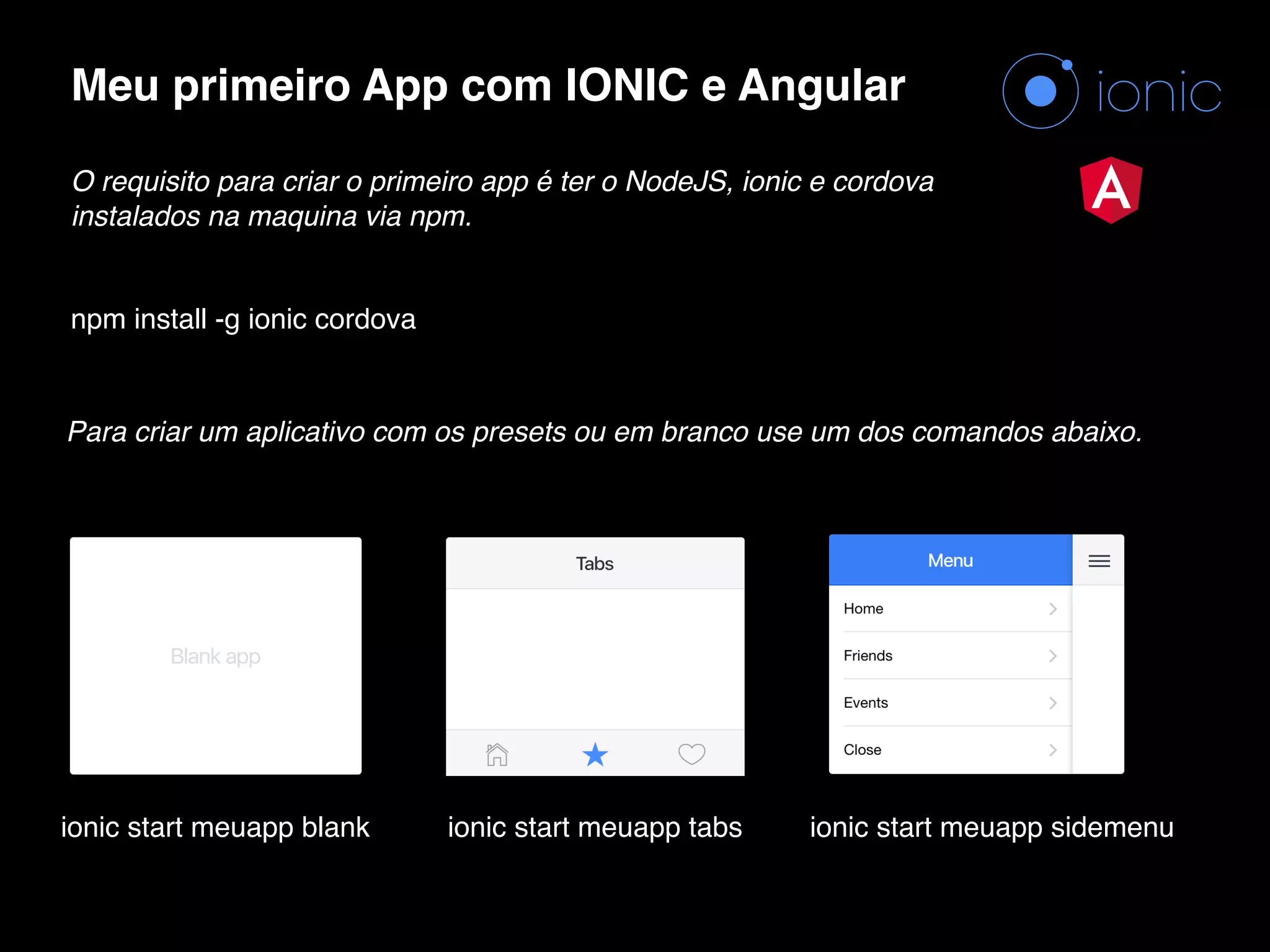 Meu primeiro App com IONIC e Angular O requisito para criar o primeiro app é ter o NodeJS, ionic e cordova instalados na maquina via npm. npm install -g ionic cordova ionic start meuapp tabs Para criar um aplicativo com os presets ou em branco use um dos comandos abaixo. ionic start meuapp blank ionic start meuapp sidemenu 