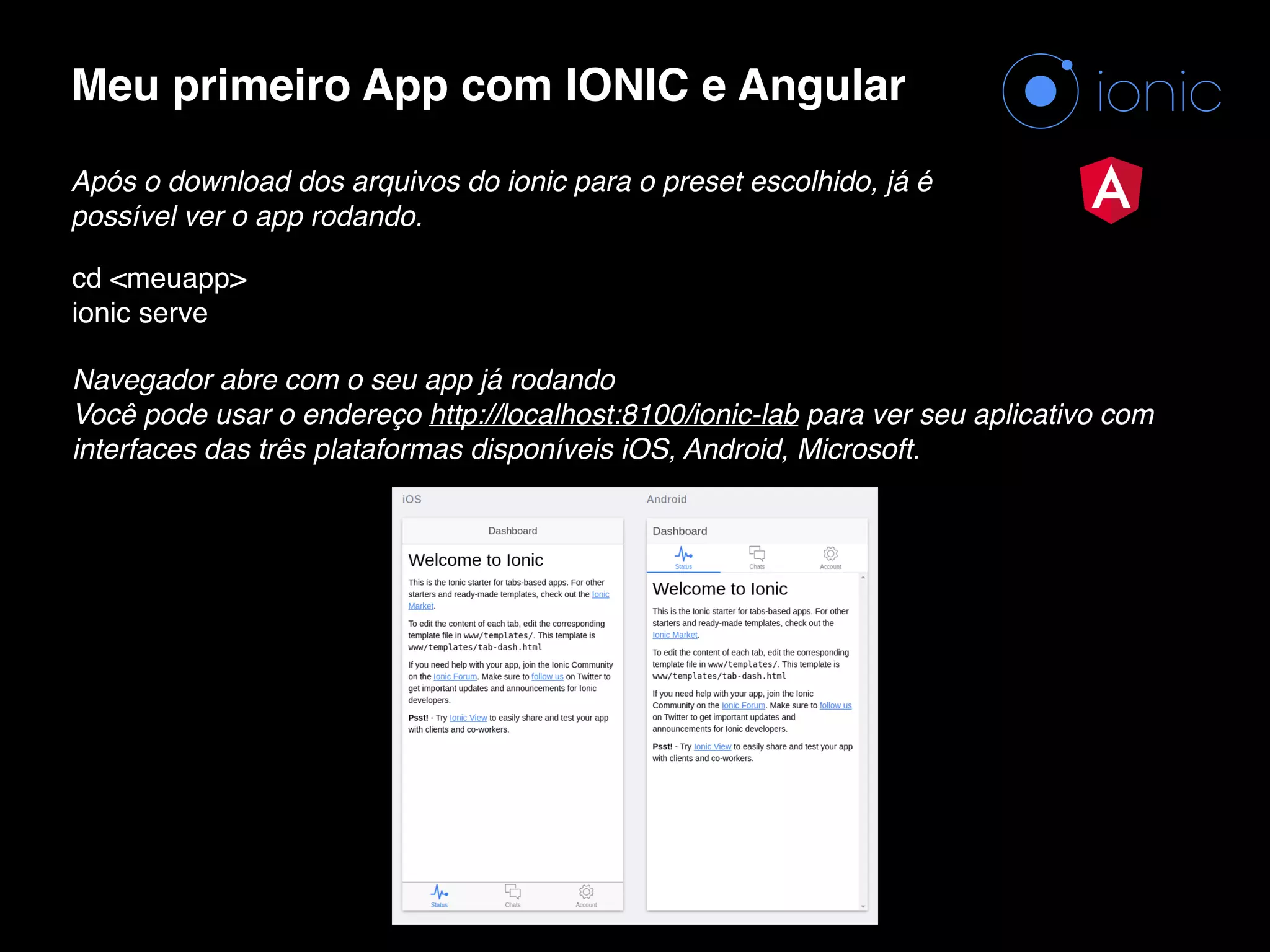 Meu primeiro App com IONIC e Angular Após o download dos arquivos do ionic para o preset escolhido, já é possível ver o app rodando. cd <meuapp>  ionic serve Navegador abre com o seu app já rodando  Você pode usar o endereço http://localhost:8100/ionic-lab para ver seu aplicativo com interfaces das três plataformas disponíveis iOS, Android, Microsoft. 
