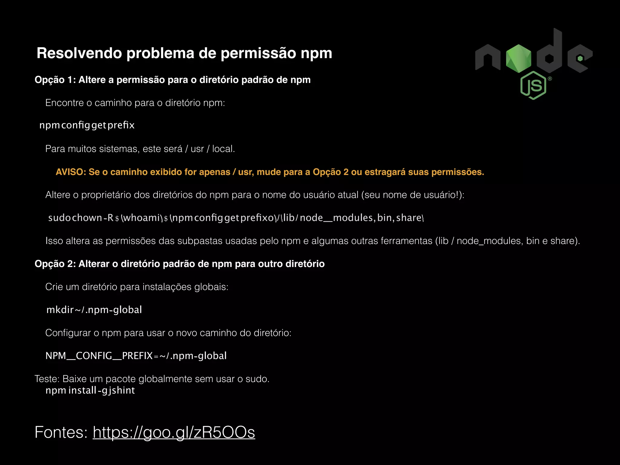 Fontes: https://goo.gl/zR5OOs Resolvendo problema de permissão npm Opção 1: Altere a permissão para o diretório padrão de npm Encontre o caminho para o diretório npm: npmconﬁggetpreﬁx Para muitos sistemas, este será / usr / local. AVISO: Se o caminho exibido for apenas / usr, mude para a Opção 2 ou estragará suas permissões. Altere o proprietário dos diretórios do npm para o nome do usuário atual (seu nome de usuário!): sudochown-R$(whoami)$(npmconﬁggetpreﬁxo)/{lib/node_modules,bin,share} Isso altera as permissões das subpastas usadas pelo npm e algumas outras ferramentas (lib / node_modules, bin e share). Opção 2: Alterar o diretório padrão de npm para outro diretório Crie um diretório para instalações globais: mkdir~/.npm-global Conﬁgurar o npm para usar o novo caminho do diretório: NPM_CONFIG_PREFIX=~/.npm-global Teste: Baixe um pacote globalmente sem usar o sudo. npm install-gjshint 