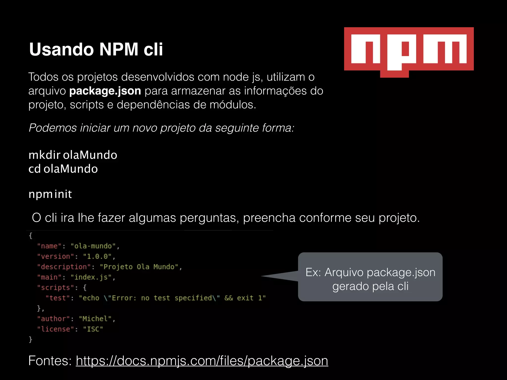 Usando NPM cli Fontes: https://docs.npmjs.com/ﬁles/package.json Todos os projetos desenvolvidos com node js, utilizam o arquivo package.json para armazenar as informações do projeto, scripts e dependências de módulos. Podemos iniciar um novo projeto da seguinte forma: mkdir olaMundo  cd olaMundo npminit O cli ira lhe fazer algumas perguntas, preencha conforme seu projeto. Ex: Arquivo package.json gerado pela cli 