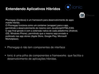 Entendendo Aplicativos Hibridos
Phonegap (Cordova) é um framework para desenvolvimento de apps
mobile híbrido.
O Phonegap funciona como um container (wrapper) para o app,
permitindo o desenvolvimento do mesmo com JavaScript/HTML/CSS.
O app ﬁnal gerado é com a extensão nativa de cada plataforma (Android,
iOS, Windows Phone), permitindo que o mesmo seja enviado e
publicado nas app stores (Apple Store, Google Play, Microsoft
Marketplace).
• Phonegap é não tem componentes de interface
• Ionic é uma pilha de componentes e frameworks que facilita o
desenvolvimento de aplicações híbridas.
 