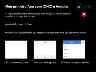 Meu primeiro App com IONIC e Angular
O requisito para criar o primeiro app é ter o NodeJS, ionic e cordova
instalados na maquina via npm.
npm install -g ionic cordova
ionic start meuapp tabs
Para criar um aplicativo com os presets ou em branco use um dos comandos abaixo.
ionic start meuapp blank ionic start meuapp sidemenu
 