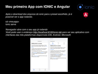 Meu primeiro App com IONIC e Angular
Após o download dos arquivos do ionic para o preset escolhido, já é
possível ver o app rodando.
cd <meuapp> 
ionic serve
Navegador abre com o seu app já rodando 
Você pode usar o endereço http://localhost:8100/ionic-lab para ver seu aplicativo com
interfaces das três plataformas disponíveis iOS, Android, Microsoft.
 