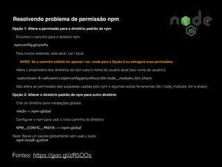 Fontes: https://goo.gl/zR5OOs
Resolvendo problema de permissão npm
Opção 1: Altere a permissão para o diretório padrão de npm
Encontre o caminho para o diretório npm:
npmconﬁggetpreﬁx
Para muitos sistemas, este será / usr / local.
AVISO: Se o caminho exibido for apenas / usr, mude para a Opção 2 ou estragará suas permissões.
Altere o proprietário dos diretórios do npm para o nome do usuário atual (seu nome de usuário!):
sudochown-R$(whoami)$(npmconﬁggetpreﬁxo)/{lib/node_modules,bin,share}
Isso altera as permissões das subpastas usadas pelo npm e algumas outras ferramentas (lib / node_modules, bin e share).
Opção 2: Alterar o diretório padrão de npm para outro diretório
Crie um diretório para instalações globais:
mkdir~/.npm-global
Conﬁgurar o npm para usar o novo caminho do diretório:
NPM_CONFIG_PREFIX=~/.npm-global
Teste: Baixe um pacote globalmente sem usar o sudo.
npm install-gjshint
 
