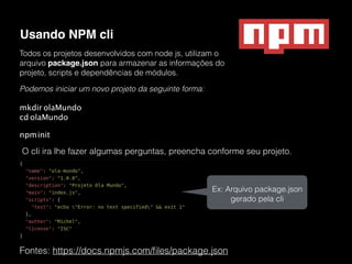 Usando NPM cli
Fontes: https://docs.npmjs.com/ﬁles/package.json
Todos os projetos desenvolvidos com node js, utilizam o
arquivo package.json para armazenar as informações do
projeto, scripts e dependências de módulos.
Podemos iniciar um novo projeto da seguinte forma:
mkdir olaMundo 
cd olaMundo
npminit
O cli ira lhe fazer algumas perguntas, preencha conforme seu projeto.
Ex: Arquivo package.json
gerado pela cli
 
