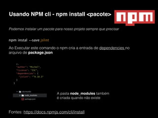 Usando NPM cli - npm install <pacote>
Fontes: https://docs.npmjs.com/cli/install
Podemos instalar um pacote para nosso projeto sempre que precisar
npm instal --save jslint
Ao Executar este comando o npm cria a entrada de dependencies no
arquivo de package.json
A pasta node_modules também
é criada quando não existe
 