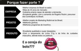 Kits DisponíveisPorque fazer parte ?
•Melhor empresa do Brasil no setor;
•Mais de 33 anos de mercado;
•Indústria própria capaz de atender a demanda;
•Excelente gestão, com o comando de Rogério Rubini, precursor
dos Contratipos no Brasil;
E a cereja do
bolo???
EMPRESA
PROJETO
PRODUTO
•Melhor projeto de Marketing Multinível do Brasil;
•Melhores ganhos;
•Melhores programas de incentivo;
•Excelente qualidade e super desejados;
•Com o lançamento da Linha C1g e da linha de cuidados
masculina, atende todos os públicos;
 