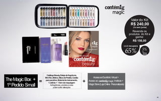 = +
de
bônus
equipe
5%
65%
CatálogoBeauty,Estojodefragrância,
Minifita olfativa,BlocodePedido,Cordão
parapendrive,Materialde treinamento.
1colônia+ 1itemdemaquiagem
Asfragrâncias,produtosecores
podemsofrer alterações
43
TheMagicBox +
1ºPedido Small
AcessoaoEscritórioVirtual+
Acessoao Institute+
MagicStore(LojaOnline Personalizada)
Valor do Kit:
R$ 240,00
(1x sem juros)
Revenda os
produtos do Kit e
ganhe:
R$ 156,00
você recupera
 
