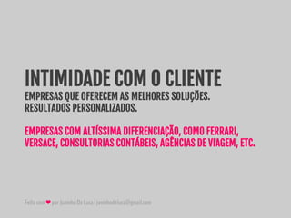 Feitocom♥porJuninhoDeLuca|juninhodeluca@gmail.com
INTIMIDADE COM O CLIENTE
EMPRESAS QUE OFERECEM AS MELHORES SOLUÇÕES.
RESULTADOS PERSONALIZADOS.
EMPRESAS COM ALTÍSSIMA DIFERENCIAÇÃO, COMO FERRARI,
VERSACE, CONSULTORIAS CONTÁBEIS, AGÊNCIAS DE VIAGEM, ETC.
 