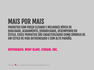 Feitocom♥porJuninhoDeLuca|juninhodeluca@gmail.com
MAIS POR MAIS
PRODUTOS COM PREÇO ELEVADO E MELHORES NÍVEIS DE
QUALIDADE, ACABAMENTO, DURABILIDADE, DESEMPENHO OU
ESTILO. ESSES PRODUTOS SÃO CARACTERIZADOS COMO SÍMBOLO DE
UM ESTILO DE VIDA DIFERENCIADO E COM ALTO PADRÃO.
KOPENHAGEN. MONT BLANC. FERRARI. IWC.
 