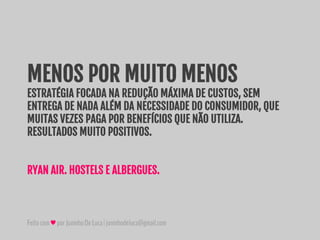 Feitocom♥porJuninhoDeLuca|juninhodeluca@gmail.com
MENOS POR MUITO MENOS
ESTRATÉGIA FOCADA NA REDUÇÃO MÁXIMA DE CUSTOS, SEM
ENTREGA DE NADA ALÉM DA NECESSIDADE DO CONSUMIDOR, QUE
MUITAS VEZES PAGA POR BENEFÍCIOS QUE NÃO UTILIZA.
RESULTADOS MUITO POSITIVOS.
RYAN AIR. HOSTELS E ALBERGUES.
 