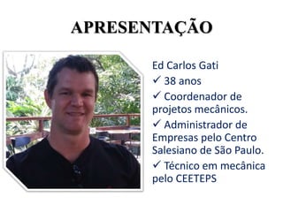 Ed Carlos Gati
 38 anos
 Coordenador de
projetos mecânicos.
 Administrador de
Empresas pelo Centro
Salesiano de São Paulo.
 Técnico em mecânica
pelo CEETEPS
APRESENTAÇÃO
 