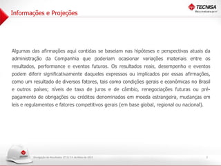 Divulgação de Resultados 1T13| 14 de Maio de 2013
Informações e Projeções
2
Algumas das afirmações aqui contidas se baseiam nas hipóteses e perspectivas atuais da
administração da Companhia que poderiam ocasionar variações materiais entre os
resultados, performance e eventos futuros. Os resultados reais, desempenho e eventos
podem diferir significativamente daqueles expressos ou implicados por essas afirmações,
como um resultado de diversos fatores, tais como condições gerais e econômicas no Brasil
e outros países; níveis de taxa de juros e de câmbio, renegociações futuras ou pré-
pagamento de obrigações ou créditos denominados em moeda estrangeira, mudanças em
leis e regulamentos e fatores competitivos gerais (em base global, regional ou nacional).
 