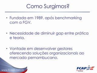 Como Surgimos? Fundada em 1989, após benchmarking com a FGV. Necessidade de diminuir gap entre prática e teoria. Vontade em desenvolver gestores oferecendo soluções organizacionais ao mercado pernambucano. 