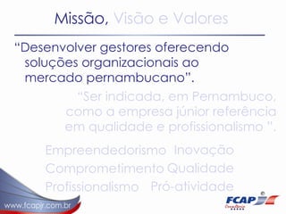 Missão,  Visão e Valores “ Desenvolver gestores oferecendo soluções organizacionais ao mercado pernambucano”.  “ Ser indicada, em Pernambuco, como a empresa júnior referência em qualidade e profissionalismo ”.  Empreendedorismo Comprometimento Profissionalismo Inovação Qualidade Pró-atividade 