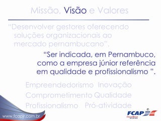 Missão,   Visão  e Valores “ Desenvolver gestores oferecendo soluções organizacionais ao mercado pernambucano”.  “ Ser indicada, em Pernambuco, como a empresa júnior referência em qualidade e profissionalismo ”.  Empreendedorismo Comprometimento Profissionalismo Inovação Qualidade Pró-atividade 