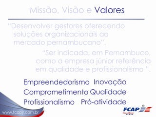 Missão, Visão e  Valores “ Desenvolver gestores oferecendo soluções organizacionais ao mercado pernambucano”.  “ Ser indicada, em Pernambuco, como a empresa júnior referência em qualidade e profissionalismo ”.  Empreendedorismo Comprometimento Profissionalismo Inovação Qualidade Pró-atividade 