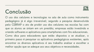 Conclusão
O uso dos celulares e tecnologias na sala de aula como instrumento
pedagógico já é algo irreversível; segundo a pesquisa desenvolvida
pelo CEBRAP o ato de proibir uso dos celulares nas escolas faz com
que os alunos se sintam em um presídio; empresas estão investindo e
criando softwares e aplicativos para smartphones com fins educacionais.
Como dica para educadores que estão dispostos a se atualizar, o
primeiro passo é pesquisar os aplicativos pedagógicos existentes, após
encontrar os diversos aplicativos é seu trabalho analisar e escolher a
melhor opção que se adeque aos seus objetivos e necessidades.
 