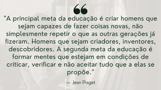 "A principal meta da educação é criar homens que
sejam capazes de fazer coisas novas, não
simplesmente repetir o que as outras gerações já
fizeram. Homens que sejam criadores, inventores,
descobridores. A segunda meta da educação é
formar mentes que estejam em condições de
criticar, verificar e não aceitar tudo que a elas se
propõe."
— Jean Piaget
 