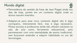 Permanência do sentido da frase de Jean Piaget ainda nos
dias de hoje, porém em um contexto digital onde os
alunos nascem inseridos.
Adaptar-se para esse novo contexto digital não é algo
corriqueiro, inteiramente fácil, mas é algo necessário.
Muitas escolas e professores ainda não utilizam celulares na
sala de aula como ferramenta educacional, pois
permanecem com uma mentalidade de ensino tradicional,
sem buscarem entender e adquirir habilidade no uso de
tecnologias.
Mundo digital
 
