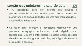 Inserção dos celulares na sala de aula
A tecnologia deve ser inserida aos poucos e
progressivamente na sala de aula, para que os professores
promovam e os alunos desfrutem de uma aula mais agradável,
capacitadora e instrutiva.
Ao fazer essa inserção é necessário desenvolver uma
proposta pedagógica perfilada ao mundo digital e suas
tecnologias. Existem pontos básicos a serem analisados para
efetuá-la, esses são: grade curricular; estratégias de ensino e
os recursos a serviço.
 
