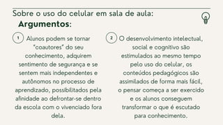 Alunos podem se tornar
“coautores” do seu
conhecimento, adquirem
sentimento de segurança e se
sentem mais independentes e
autônomos no processo de
aprendizado, possibilitados pela
afinidade ao defrontar-se dentro
da escola com o vivenciado fora
dela.
Sobre o uso do celular em sala de aula:
O desenvolvimento intelectual,
social e cognitivo são
estimulados ao mesmo tempo
pelo uso do celular, os
conteúdos pedagógicos são
assimilados de forma mais fácil,
o pensar começa a ser exercido
e os alunos conseguem
transformar o que é escutado
para conhecimento.
Argumentos:
 