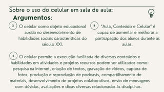 O celular como objeto educacional
auxilia no desenvolvimento de
habilidades sociais características do
século XXI.


Sobre o uso do celular em sala de aula:
“Aula, Conteúdo e Celular” é
capaz de aumentar e melhorar a
participação dos alunos durante as
aulas.
Argumentos:
O celular permite a execução facilitada de diversos conteúdos e
habilidades em atividades e projetos recursos podem ser utilizados como:
pesquisa na Internet, criação de textos, gravação de vídeos, captura de
fotos, produção e reprodução de podcasts, compartilhamento de
materiais, desenvolvimento de projetos colaborativos, envio de mensagens
com dúvidas, avaliações e dicas diversas relacionadas às disciplinas.
 