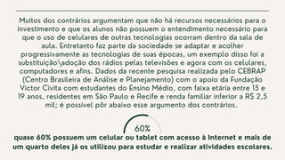 60%
Muitos dos contrários argumentam que não há recursos necessários para o
investimento e que os alunos não possuem o entendimento necessário para
que o uso de celulares de outras tecnologias ocorram dentro da sala de
aula. Entretanto faz parte da sociedade se adaptar e acolher
progressivamente as tecnologias de suas épocas, um exemplo disso foi a
substituiçãoadoção dos rádios pelas televisões e agora com os celulares,
computadores e afins. Dados da recente pesquisa realizada pelo CEBRAP
(Centro Brasileira de Análise e Planejamento) com o apoio da Fundação
Victor Civita com estudantes do Ensino Médio, com faixa etária entre 15 e
19 anos, residentes em São Paulo e Recife e renda familiar inferior a R$ 2,5
mil; é possível pôr abaixo esse argumento dos contrários.
quase 60% possuem um celular ou tablet com acesso à Internet e mais de
um quarto deles já os utilizou para estudar e realizar atividades escolares.


 