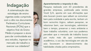 Aparentemente a resposta é não.
Pesquisa realizada com 63 presidentes de
grandes empresas, publicada pela revista
Você S/A, aponta em suas afirmações que
eles buscam jovens que saibam se comunicar
bem pela oralidade e pela escrita, tenham um
bom raciocínio lógico, saibam pesquisar, se
relacionar bem, usar tecnologias, administrar
bem o tempo, preservar o meio ambiente e
fazer trabalho voluntário; com isso podemos
perceber que o mercado de trabalho busca
por muito mais do que conhecimento
acadêmico, o uso das tecnologias em sala de
aula favorecem o desenvolvimento das
habilidades citadas pelos empresários.
Indagação
A sistematização das
estratégias de ensino
vigentes estão cumprindo
com o dito nos documentos
Parâmetros Curriculares
Nacionais (PCNs) que o
objetivo final do Ensino
Médio é preparar o aluno
para dar continuidade aos
seus estudos, ingressar no
mercado de trabalho e
exercer sua cidadania?
 