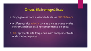 Ondas Eletromagnéticas
 Propagam-se com a velocidade da luz 300.000km/s
 A diferença dos raios X para as para as outras ondas
eletromagnéticas está no comprimento de onda.
 RX- apresenta alta frequência com comprimento de
onda muito pequeno.
 