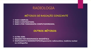 RADIOLOGIA
MÉTODOS DE RADIAÇÃO IONIZANTE
 RAIO X SIMPLES;
 RAIO X CONTRASTADO;
 RAIO X POR TOMOGRAFIA COMPUTADORIZADA;
OUTROS MÉTODOS
 ULTRA-SOM;
 IMAGEM POR RESSONANCIA MAGNÉTICA;
 MAPEAMENTO RADIOISOTOPO(Mapeamento radionucleico, medicina nuclear
ou cintilografia)
 
