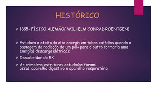 HISTÓRICO
v 1895- FÍSICO ALEMÃO( WILHELM CONRAD ROENTGEN)
v Estudava o efeito da alta energia em tubos catódios quando a
passagem da radiação de um pólo para o outro formaria uma
energia( descarga elétrica);
v Descobridor do RX
v As primeiras estruturas estudadas foram:
ossos, aparelho digestivo e aparelho respiratório
 