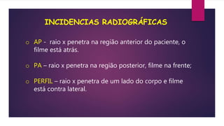 INCIDENCIAS RADIOGRÁFICAS
o AP - raio x penetra na região anterior do paciente, o
filme está atrás.
o PA – raio x penetra na região posterior, filme na frente;
o PERFIL – raio x penetra de um lado do corpo e filme
está contra lateral.
 