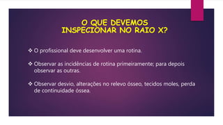 O QUE DEVEMOS
INSPECIONAR NO RAIO X?
 O profissional deve desenvolver uma rotina.
 Observar as incidências de rotina primeiramente; para depois
observar as outras.
 Observar desvio, alterações no relevo ósseo, tecidos moles, perda
de continuidade óssea.
 