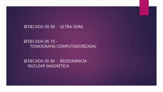 Ø DECADA DE 60 - ULTRA-SOM;
Ø DECADA DE 70 -
TOMOGRAFIA COMPUTADORIZADA;
Ø DECADA DE 80 - RESSONÂNCIA
NUCLEAR MAGNÉTICA
 