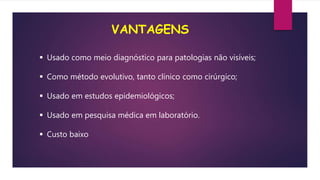 VANTAGENS
 Usado como meio diagnóstico para patologias não visíveis;
 Como método evolutivo, tanto clínico como cirúrgico;
 Usado em estudos epidemiológicos;
 Usado em pesquisa médica em laboratório.
 Custo baixo
 
