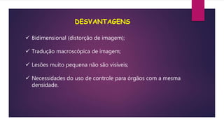 DESVANTAGENS
 Bidimensional (distorção de imagem);
 Tradução macroscópica de imagem;
 Lesões muito pequena não são visíveis;
 Necessidades do uso de controle para órgãos com a mesma
densidade.
 