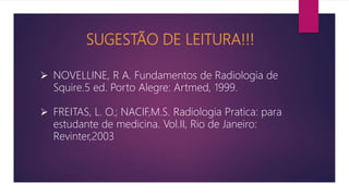 SUGESTÃO DE LEITURA!!!
 NOVELLINE, R A. Fundamentos de Radiologia de
Squire.5 ed. Porto Alegre: Artmed, 1999.
 FREITAS, L. O.; NACIF,M.S. Radiologia Pratica: para
estudante de medicina. Vol.II, Rio de Janeiro:
Revinter,2003
 